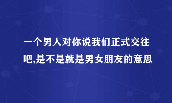 一个男人对你说我们正式交往吧,是不是就是男女朋友的意思