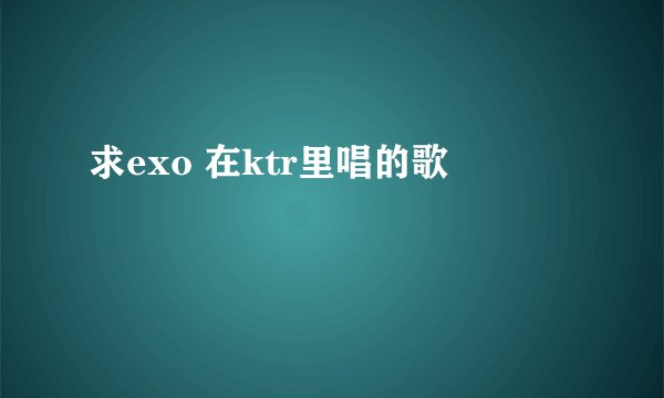 求exo 在ktr里唱的歌