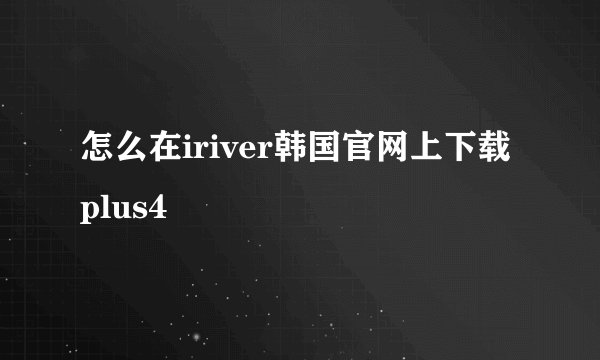 怎么在iriver韩国官网上下载plus4