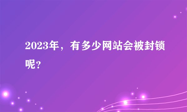 2023年，有多少网站会被封锁呢？