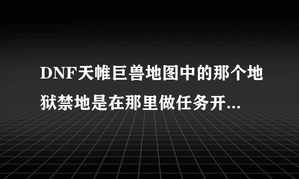 DNF天帷巨兽地图中的那个地狱禁地是在那里做任务开的```知道的朋友告诉我好吗？