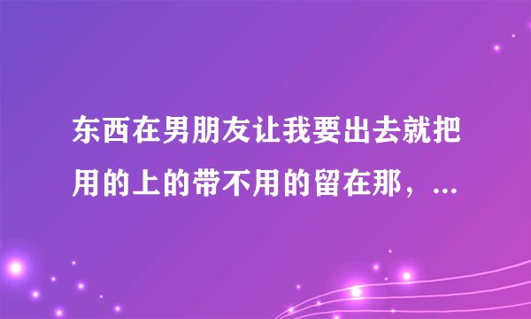 东西在男朋友让我要出去就把用的上的带不用的留在那，是不是变相说分手啊？