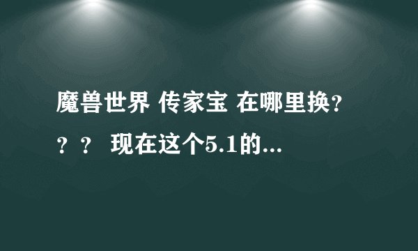 魔兽世界 传家宝 在哪里换？？？ 现在这个5.1的版本 不知道在哪换 还有换传家宝都需要什么？？？？