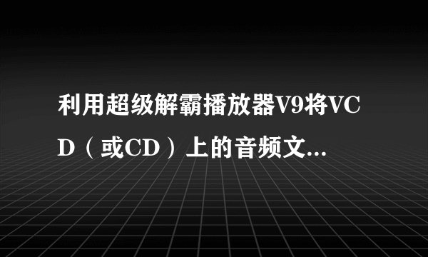 利用超级解霸播放器V9将VCD（或CD）上的音频文件保存为MP3格式，请写出操作步骤：