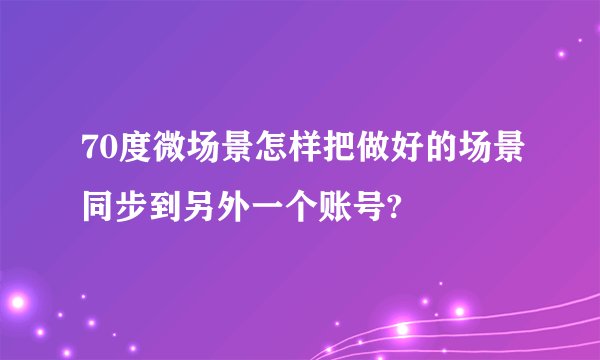 70度微场景怎样把做好的场景同步到另外一个账号?
