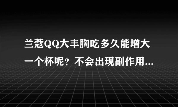 兰蔻QQ大丰胸吃多久能增大一个杯呢？不会出现副作用吧？拜托了各位 谢谢