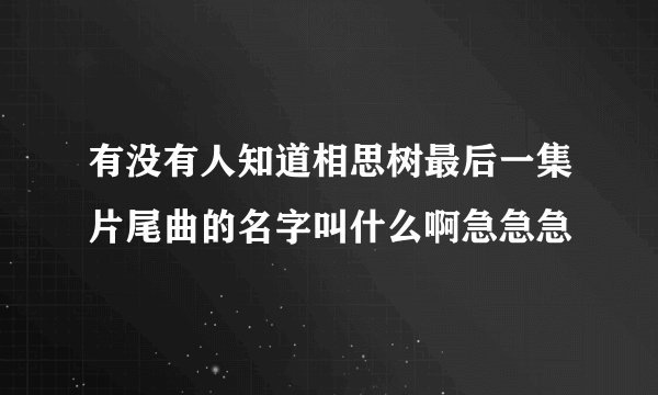 有没有人知道相思树最后一集片尾曲的名字叫什么啊急急急