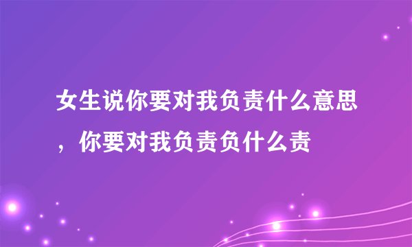 女生说你要对我负责什么意思，你要对我负责负什么责