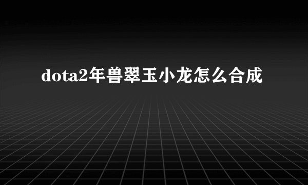 dota2年兽翠玉小龙怎么合成