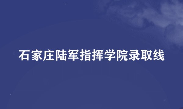 石家庄陆军指挥学院录取线
