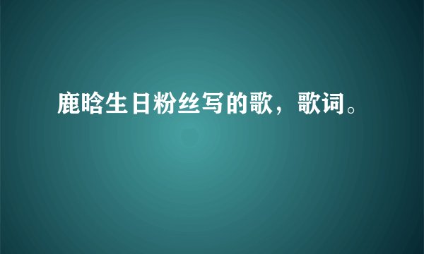 鹿晗生日粉丝写的歌，歌词。