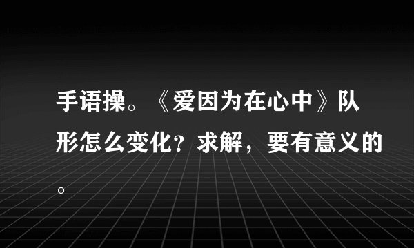 手语操。《爱因为在心中》队形怎么变化？求解，要有意义的。