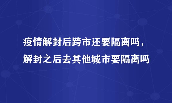 疫情解封后跨市还要隔离吗，解封之后去其他城市要隔离吗