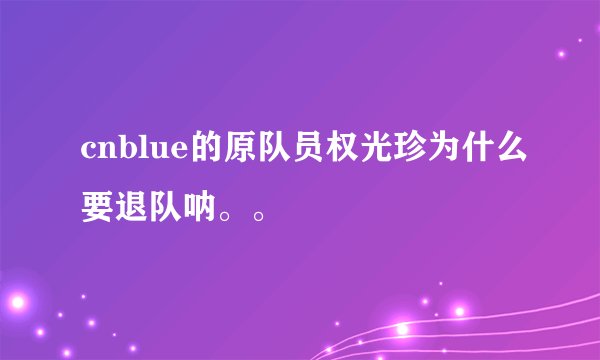 cnblue的原队员权光珍为什么要退队呐。。