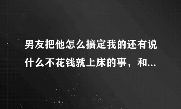 男友把他怎么搞定我的还有说什么不花钱就上床的事，和朋友说说啥意思