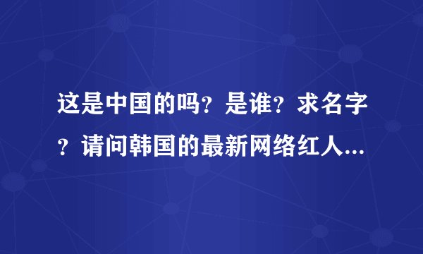 这是中国的吗？是谁？求名字？请问韩国的最新网络红人有谁？要最新的！