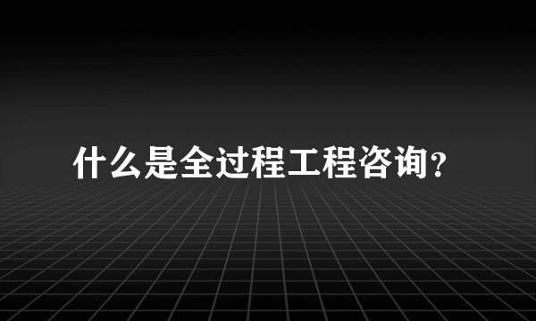 什么是全过程工程咨询？