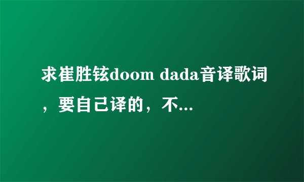 求崔胜铉doom dada音译歌词，要自己译的，不是自己译的也可以，但要准确，确定准确之后采纳