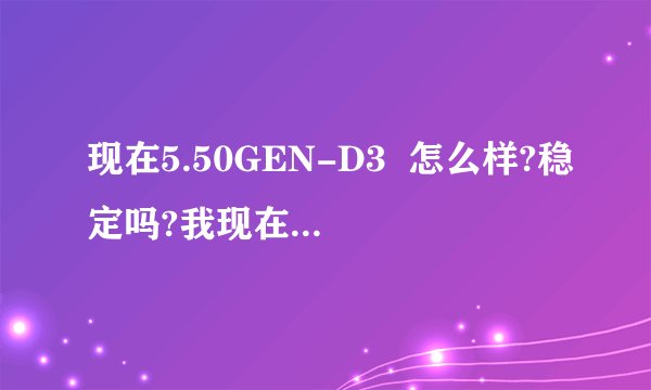 现在5.50GEN-D3  怎么样?稳定吗?我现在还是5.00M33-6
