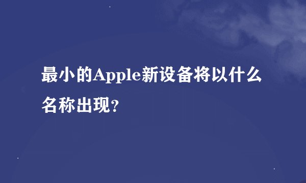 最小的Apple新设备将以什么名称出现？