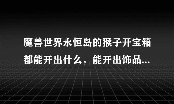 魔兽世界永恒岛的猴子开宝箱都能开出什么，能开出饰品，披风，戒指和项链吗？值吗？