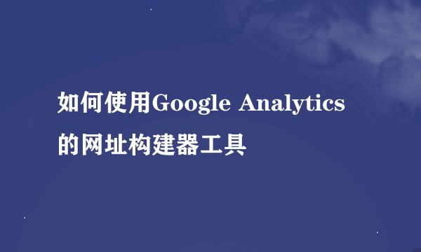 如何使用Google Analytics的网址构建器工具