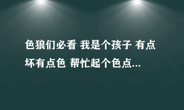色狼们必看 我是个孩子 有点坏有点色 帮忙起个色点的网名 说得好的话我会以追加高分做奖励