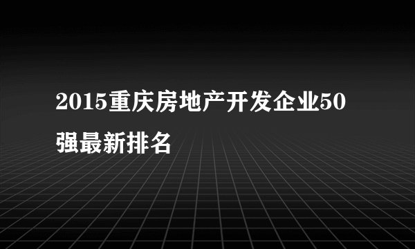 2015重庆房地产开发企业50强最新排名