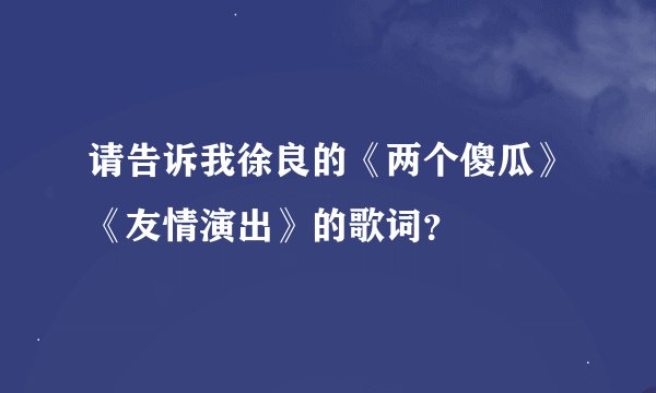 请告诉我徐良的《两个傻瓜》《友情演出》的歌词？