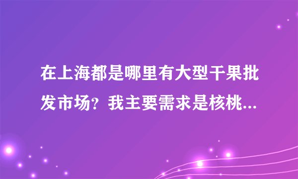 在上海都是哪里有大型干果批发市场？我主要需求是核桃，就是不知道上海哪里有这种市场，如果有人知道还请