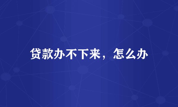 贷款办不下来，怎么办