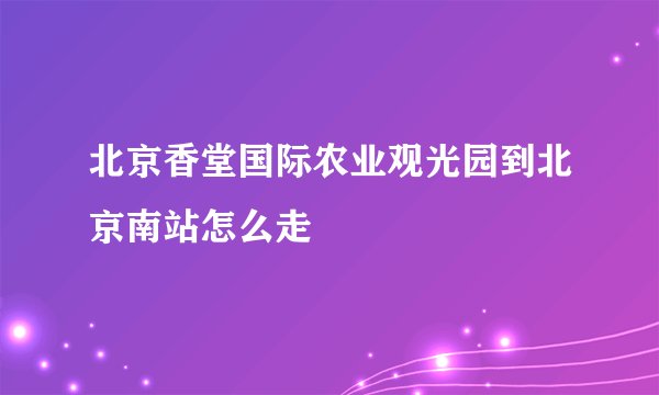 北京香堂国际农业观光园到北京南站怎么走