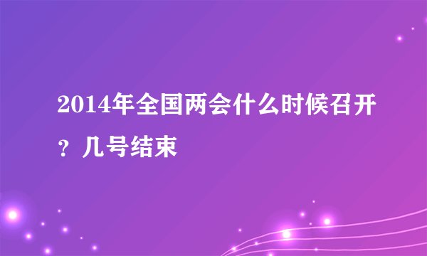 2014年全国两会什么时候召开？几号结束