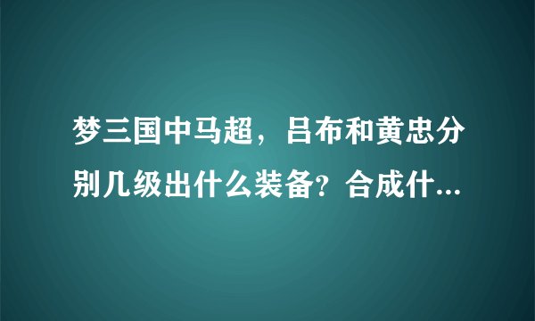 梦三国中马超，吕布和黄忠分别几级出什么装备？合成什么装备，怎么合成？