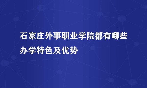 石家庄外事职业学院都有哪些办学特色及优势