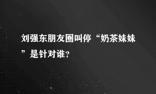 刘强东朋友圈叫停“奶茶妹妹”是针对谁？