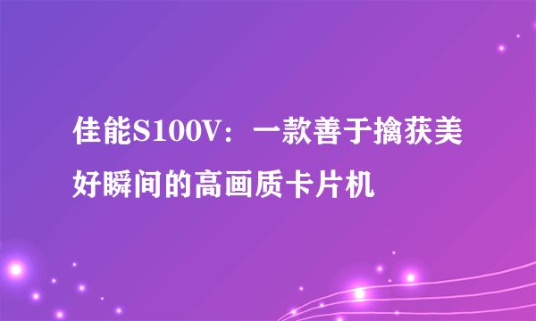 佳能S100V：一款善于擒获美好瞬间的高画质卡片机