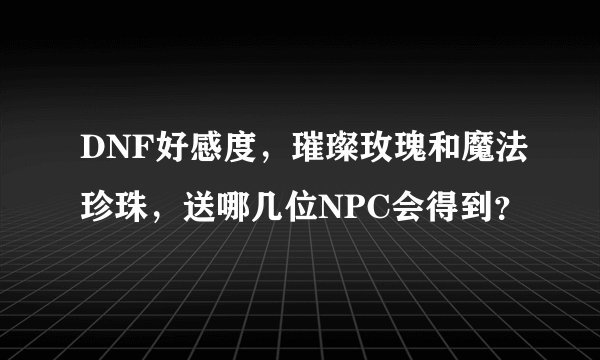 DNF好感度，璀璨玫瑰和魔法珍珠，送哪几位NPC会得到？