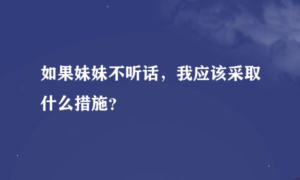 如果妹妹不听话，我应该采取什么措施？
