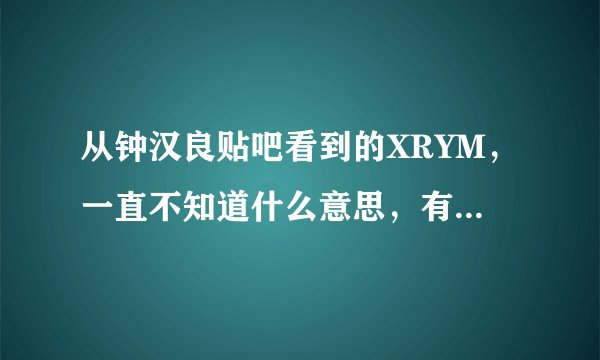 从钟汉良贴吧看到的XRYM，一直不知道什么意思，有知道的tx能否辛苦普及一下这个LM专用语的意思？