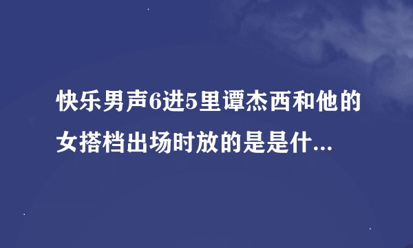 快乐男声6进5里谭杰西和他的女搭档出场时放的是是什么歌?悬赏！！！！！！！！！！！1
