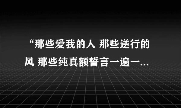 “那些爱我的人 那些逆行的风 那些纯真额誓言一遍一遍”有谁知道这好首的歌名么。找了很久了~