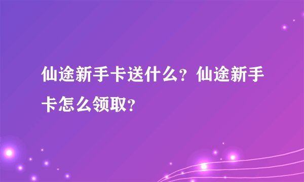 仙途新手卡送什么？仙途新手卡怎么领取？