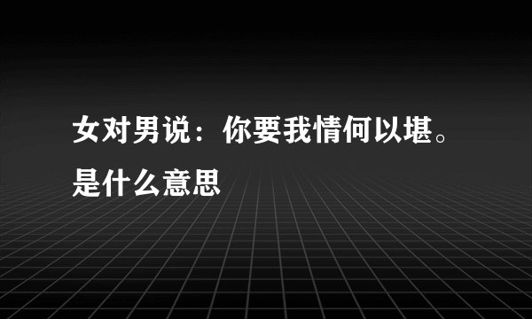 女对男说：你要我情何以堪。是什么意思