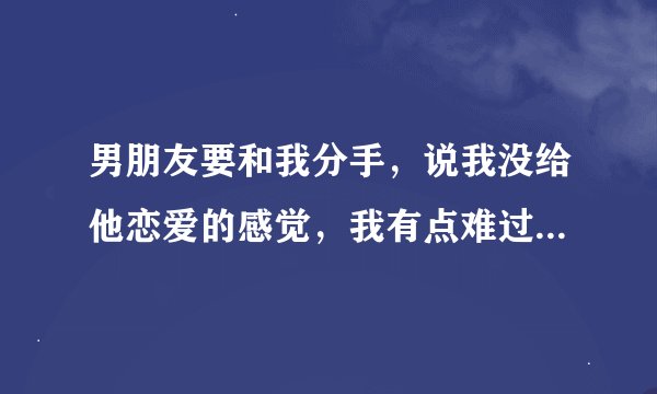 男朋友要和我分手，说我没给他恋爱的感觉，我有点难过怎么办，虽然知道不能在一起不会有结局，但我却不？