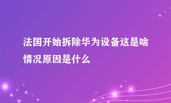 法国开始拆除华为设备这是啥情况原因是什么