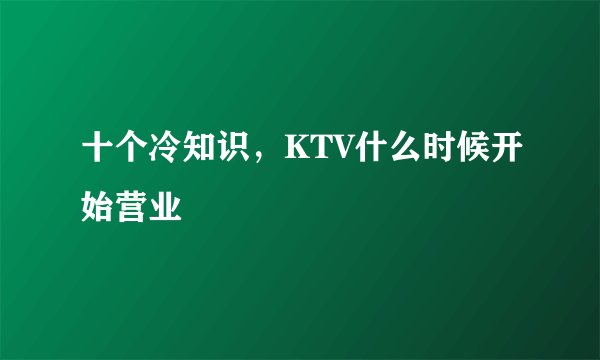 十个冷知识，KTV什么时候开始营业