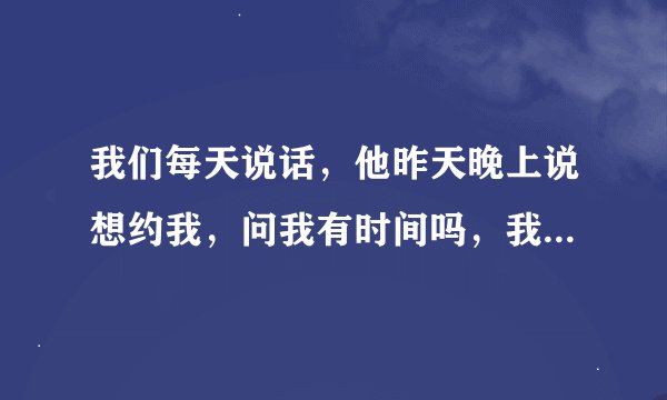 我们每天说话，他昨天晚上说想约我，问我有时间吗，我说没有时间，今天就不说话了，