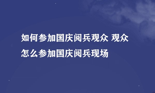 如何参加国庆阅兵观众 观众怎么参加国庆阅兵现场