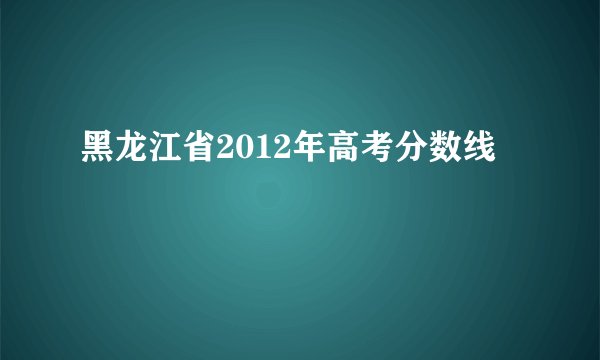 黑龙江省2012年高考分数线